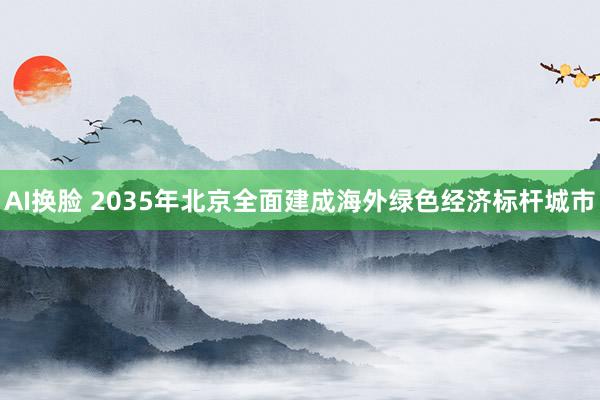 AI换脸 2035年北京全面建成海外绿色经济标杆城市