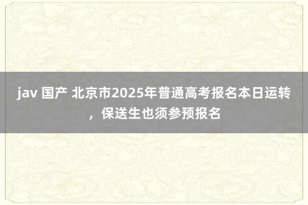 jav 国产 北京市2025年普通高考报名本日运转，保送生也须参预报名