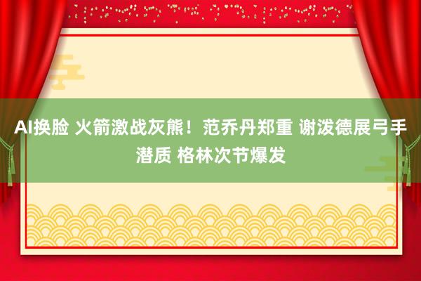 AI换脸 火箭激战灰熊！范乔丹郑重 谢泼德展弓手潜质 格林次节爆发