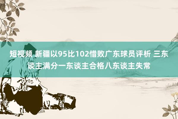 短视频 新疆以95比102惜败广东球员评析 三东谈主满分一东谈主合格八东谈主失常