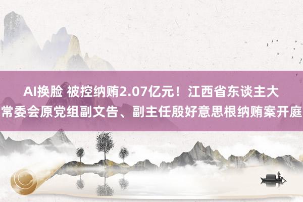 AI换脸 被控纳贿2.07亿元！江西省东谈主大常委会原党组副文告、副主任殷好意思根纳贿案开庭