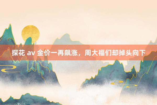 探花 av 金价一再飙涨，周大福们却掉头向下