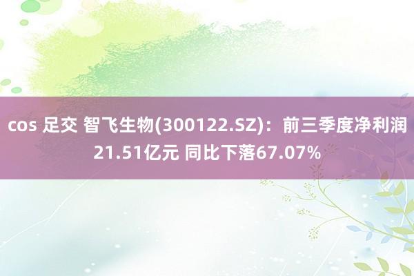 cos 足交 智飞生物(300122.SZ)：前三季度净利润21.51亿元 同比下落67.07%