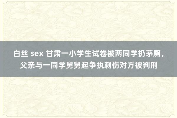 白丝 sex 甘肃一小学生试卷被两同学扔茅厕，父亲与一同学舅舅起争执刺伤对方被判刑