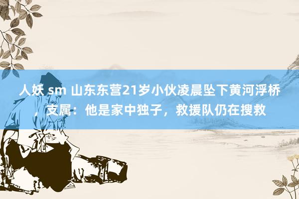 人妖 sm 山东东营21岁小伙凌晨坠下黄河浮桥，支属：他是家中独子，救援队仍在搜救