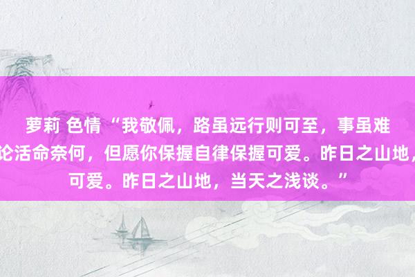 萝莉 色情 “我敬佩，路虽远行则可至，事虽难作念则可成。无论活命奈何，但愿你保握自律保握可爱。昨日之山地，当天之浅谈。”