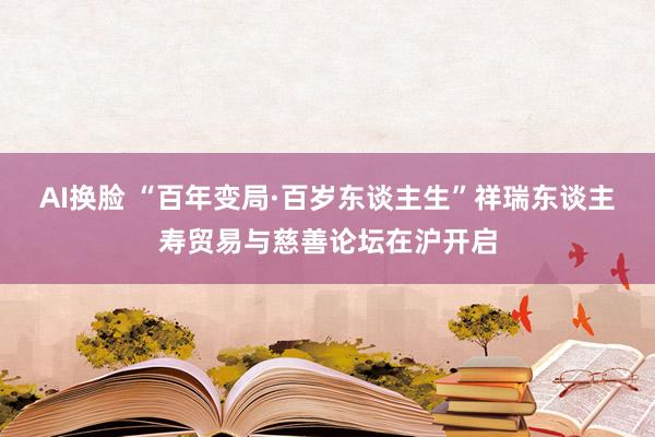 AI换脸 “百年变局·百岁东谈主生”祥瑞东谈主寿贸易与慈善论坛在沪开启