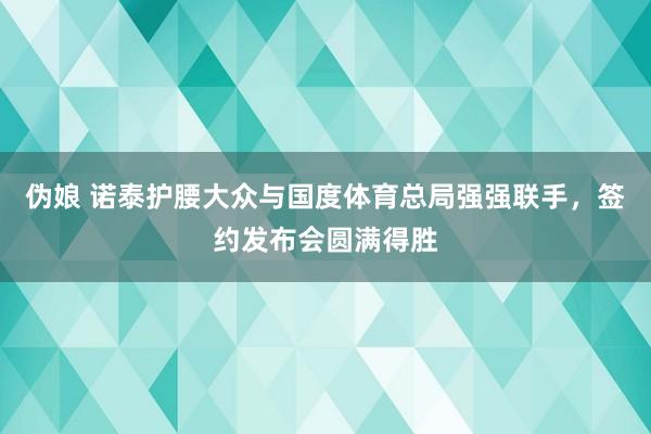 伪娘 诺泰护腰大众与国度体育总局强强联手，签约发布会圆满得胜