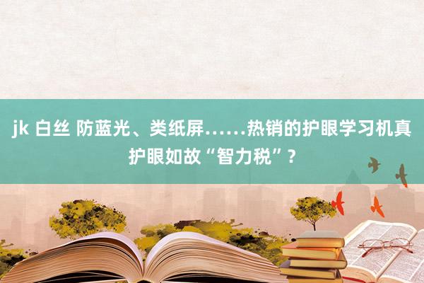 jk 白丝 防蓝光、类纸屏……热销的护眼学习机真护眼如故“智力税”？