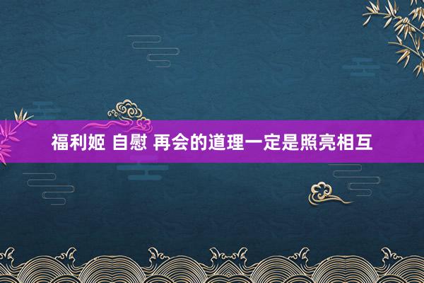 福利姬 自慰 再会的道理一定是照亮相互