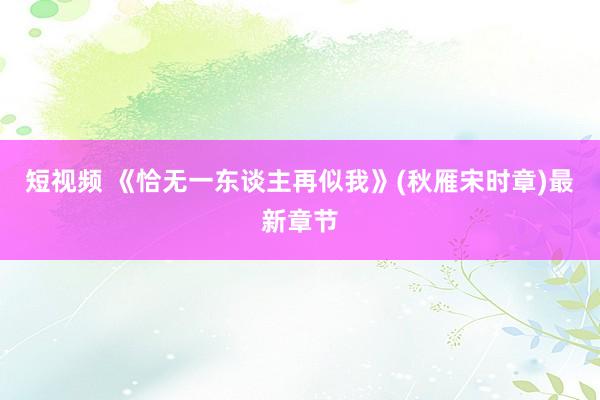 短视频 《恰无一东谈主再似我》(秋雁宋时章)最新章节