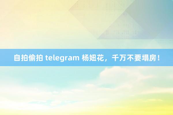 自拍偷拍 telegram 杨妞花，千万不要塌房！