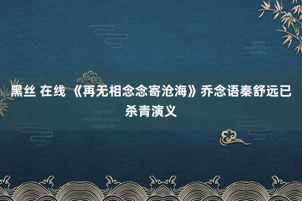 黑丝 在线 《再无相念念寄沧海》乔念语秦舒远已杀青演义