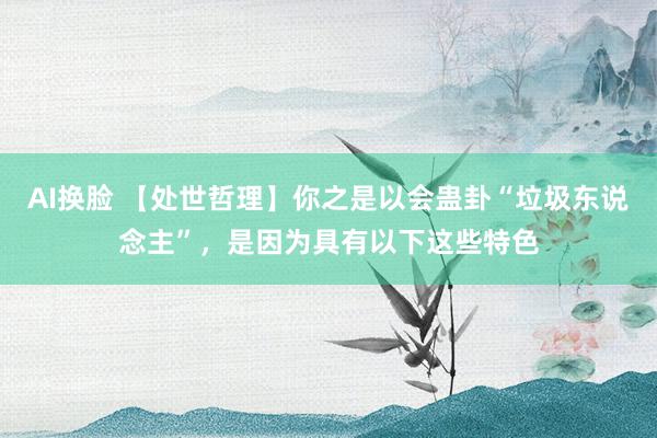 AI换脸 【处世哲理】你之是以会蛊卦“垃圾东说念主”，是因为具有以下这些特色