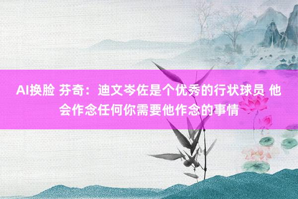 AI换脸 芬奇：迪文岑佐是个优秀的行状球员 他会作念任何你需要他作念的事情