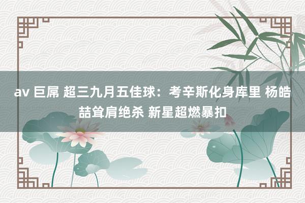 av 巨屌 超三九月五佳球：考辛斯化身库里 杨皓喆耸肩绝杀 新星超燃暴扣