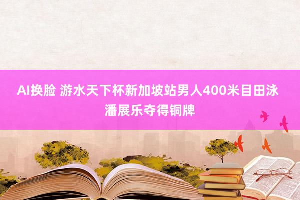 AI换脸 游水天下杯新加坡站男人400米目田泳 潘展乐夺得铜牌