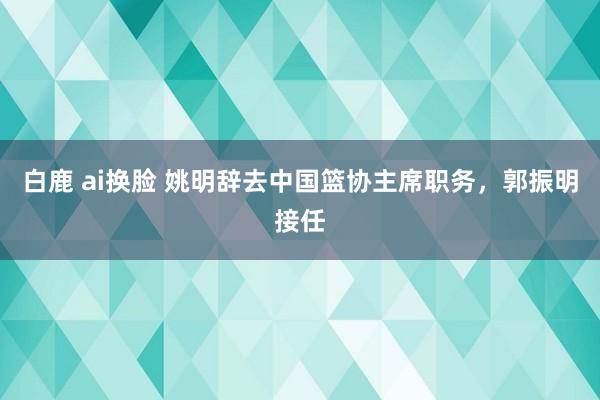 白鹿 ai换脸 姚明辞去中国篮协主席职务，郭振明接任