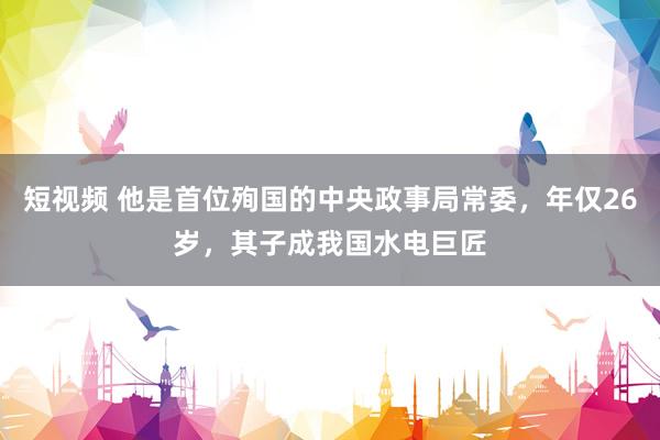 短视频 他是首位殉国的中央政事局常委，年仅26岁，其子成我国水电巨匠