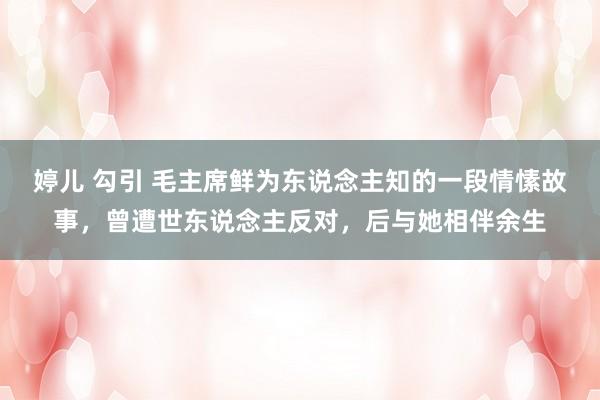 婷儿 勾引 毛主席鲜为东说念主知的一段情愫故事，曾遭世东说念主反对，后与她相伴余生