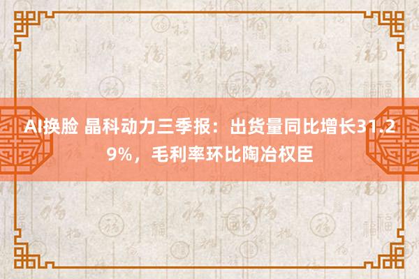 AI换脸 晶科动力三季报：出货量同比增长31.29%，毛利率环比陶冶权臣