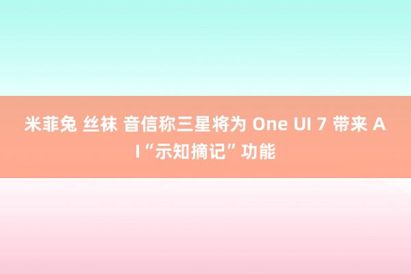 米菲兔 丝袜 音信称三星将为 One UI 7 带来 AI“示知摘记”功能