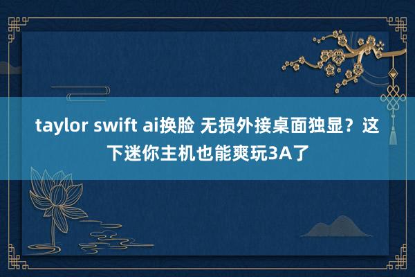 taylor swift ai换脸 无损外接桌面独显？这下迷你主机也能爽玩3A了