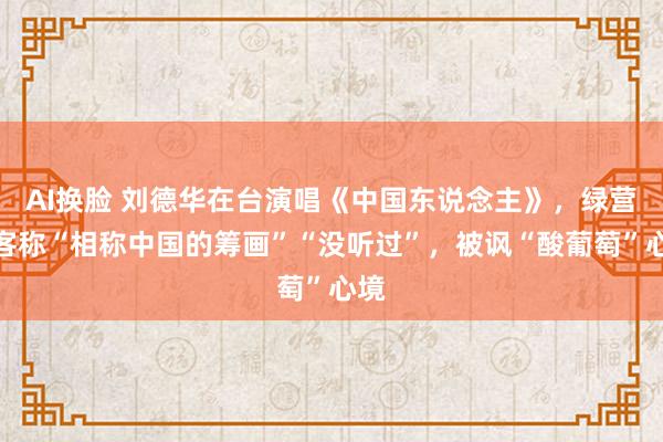 AI换脸 刘德华在台演唱《中国东说念主》，绿营政客称“相称中国的筹画”“没听过”，被讽“酸葡萄”心境