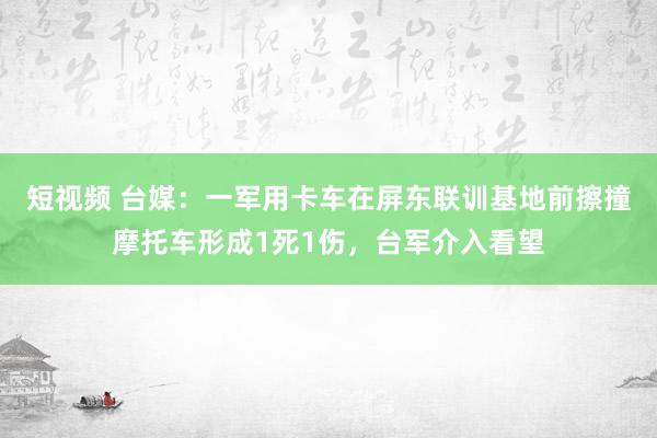 短视频 台媒：一军用卡车在屏东联训基地前擦撞摩托车形成1死1伤，台军介入看望