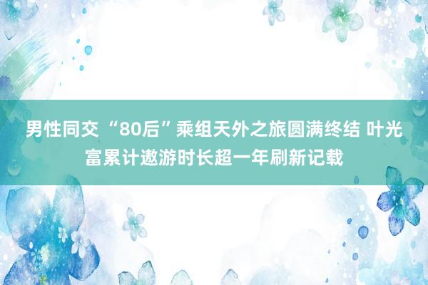 男性同交 “80后”乘组天外之旅圆满终结 叶光富累计遨游时长超一年刷新记载