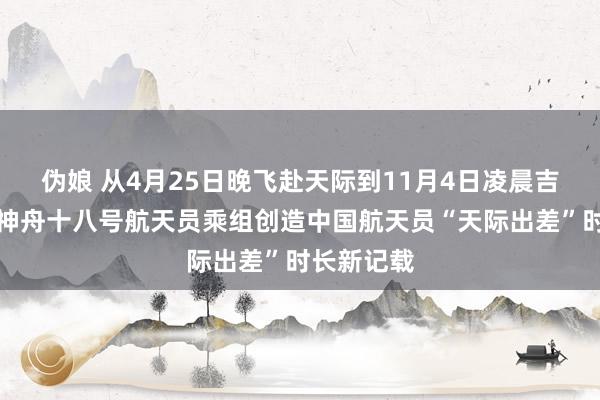 伪娘 从4月25日晚飞赴天际到11月4日凌晨吉祥总结，神舟十八号航天员乘组创造中国航天员“天际出差”时长新记载