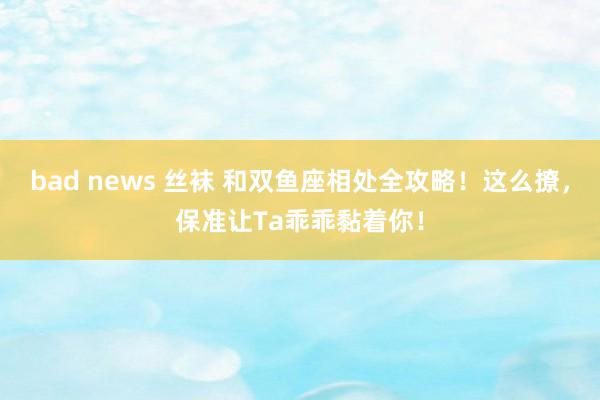 bad news 丝袜 和双鱼座相处全攻略！这么撩，保准让Ta乖乖黏着你！