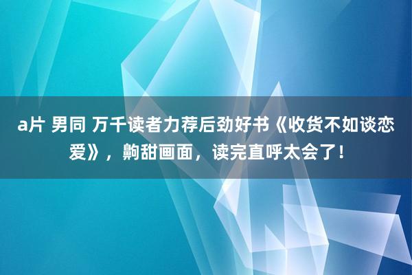 a片 男同 万千读者力荐后劲好书《收货不如谈恋爱》，齁甜画面，读完直呼太会了！