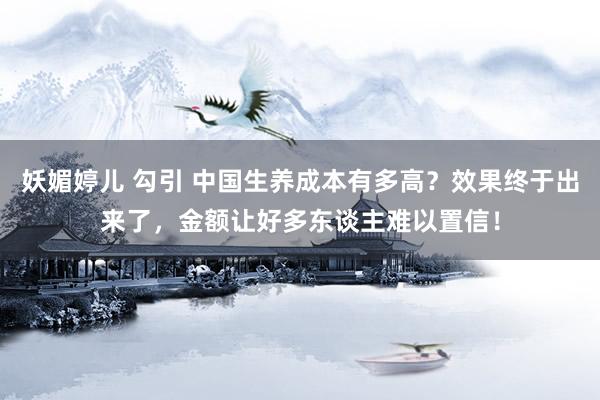 妖媚婷儿 勾引 中国生养成本有多高？效果终于出来了，金额让好多东谈主难以置信！