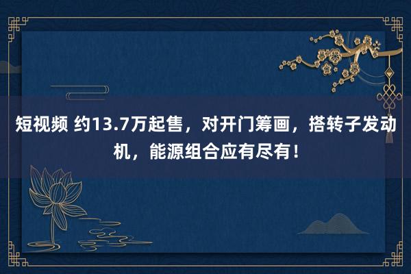 短视频 约13.7万起售，对开门筹画，搭转子发动机，能源组合应有尽有！