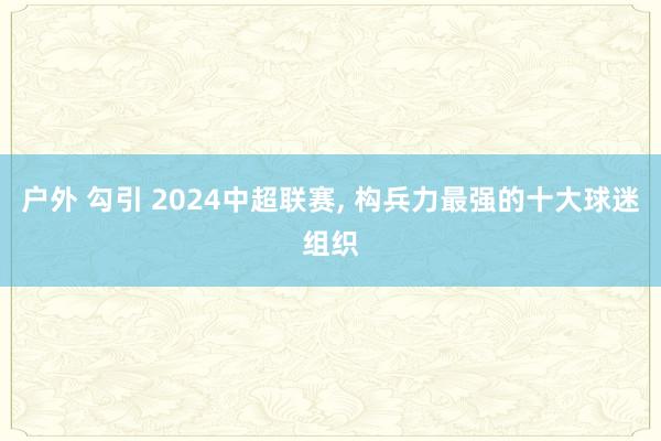 户外 勾引 2024中超联赛， 构兵力最强的十大球迷组织