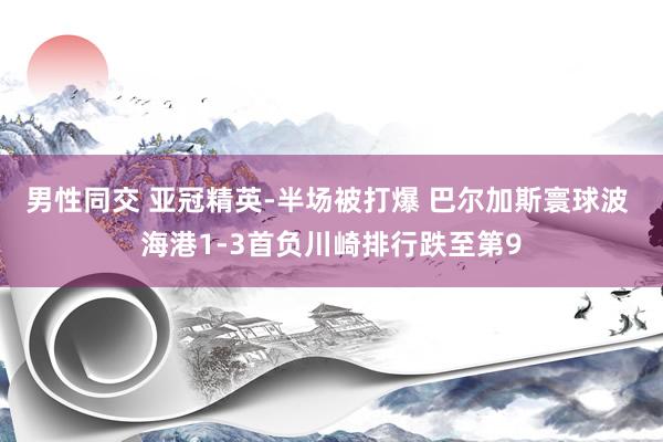 男性同交 亚冠精英-半场被打爆 巴尔加斯寰球波 海港1-3首负川崎排行跌至第9