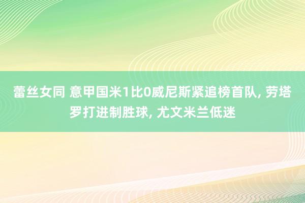 蕾丝女同 意甲国米1比0威尼斯紧追榜首队， 劳塔罗打进制胜球， 尤文米兰低迷