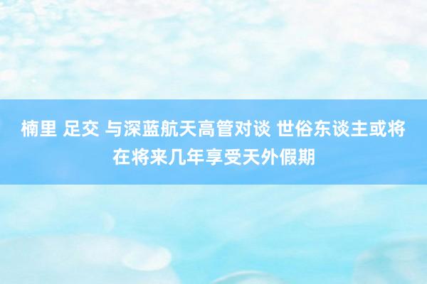 楠里 足交 与深蓝航天高管对谈 世俗东谈主或将在将来几年享受天外假期