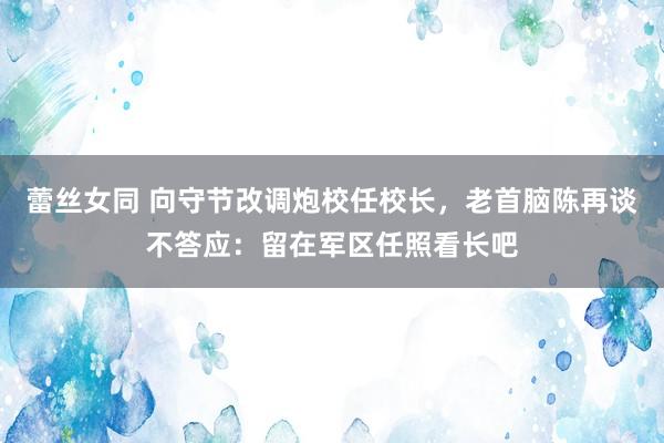 蕾丝女同 向守节改调炮校任校长，老首脑陈再谈不答应：留在军区任照看长吧