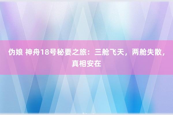 伪娘 神舟18号秘要之旅：三舱飞天，两舱失散，真相安在