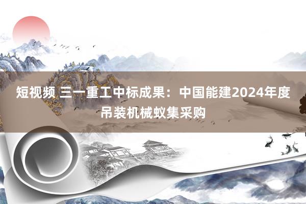 短视频 三一重工中标成果：中国能建2024年度吊装机械蚁集采购