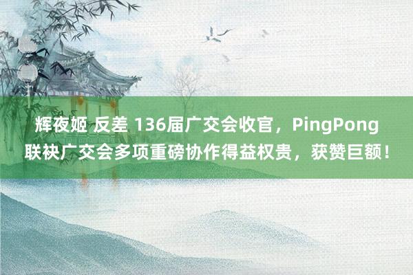 辉夜姬 反差 136届广交会收官，PingPong联袂广交会多项重磅协作得益权贵，获赞巨额！