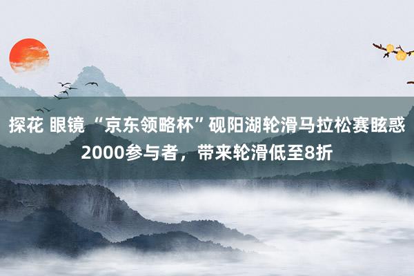 探花 眼镜 “京东领略杯”砚阳湖轮滑马拉松赛眩惑2000参与者，带来轮滑低至8折