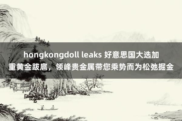 hongkongdoll leaks 好意思国大选加重黄金跋扈，领峰贵金属带您乘势而为松弛掘金