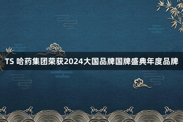 TS 哈药集团荣获2024大国品牌国牌盛典年度品牌