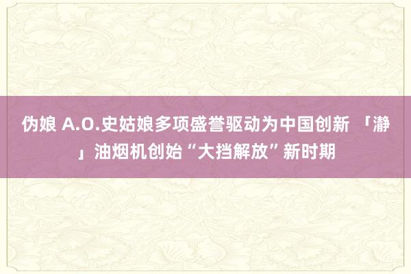 伪娘 A.O.史姑娘多项盛誉驱动为中国创新 「瀞」油烟机创始“大挡解放”新时期