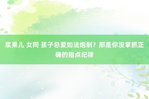 浆果儿 女同 孩子总爱如法炮制？那是你没掌抓正确的指点纪律