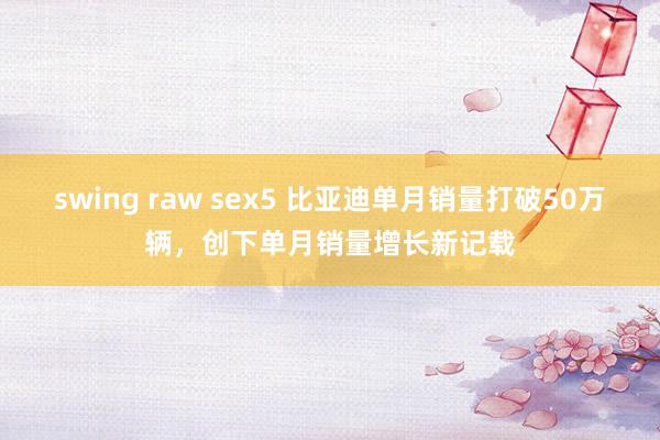 swing raw sex5 比亚迪单月销量打破50万辆，创下单月销量增长新记载