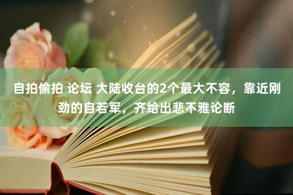 自拍偷拍 论坛 大陆收台的2个最大不容，靠近刚劲的自若军，齐给出悲不雅论断